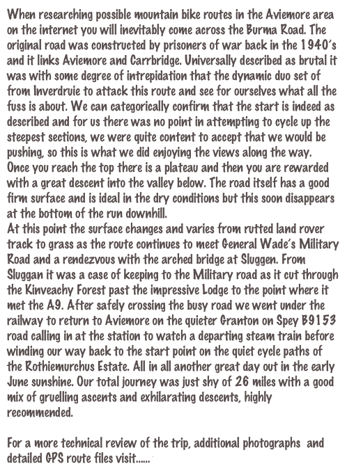When researching possible mountain bike routes in the Aviemore area on the internet you will inevitably come across the Burma Road. The original road was constructed by prisoners of war back in the 1940’s and it links Aviemore and Carrbridge. Universally described as brutal it was with some degree of intrepidation that the dynamic duo set of from Inverdruie to attack this route and see for ourselves what all the fuss is about. We can categorically confirm that the start is indeed as described and for us there was no point in attempting to cycle up the steepest sections, we were quite content to accept that we would be pushing, so this is what we did enjoying the views along the way.
Once you reach the top there is a plateau and then you are rewarded with a great descent into the valley below. The road itself has a good firm surface and is ideal in the dry conditions but this soon disappears at the bottom of the run downhill.
At this point the surface changes and varies from rutted land rover track to grass as the route continues to meet General Wade’s Military Road and a rendezvous with the arched bridge at Sluggen. From Sluggan it was a case of keeping to the Military road as it cut through the Kinveachy Forest past the impressive Lodge to the point where it met the A9. After safely crossing the busy road we went under the railway to return to Aviemore on the quieter Granton on Spey B9153 road calling in at the station to watch a departing steam train before winding our way back to the start point on the quiet cycle paths of the Rothiemurchus Estate. All in all another great day out in the early June sunshine. Our total journey was just shy of 26 miles with a good mix of gruelling ascents and exhilarating descents, highly recommended.

For a more technical review of the trip, additional photographs  and detailed GPS route files visit...... www.davebanks.scot/route_2.htm
