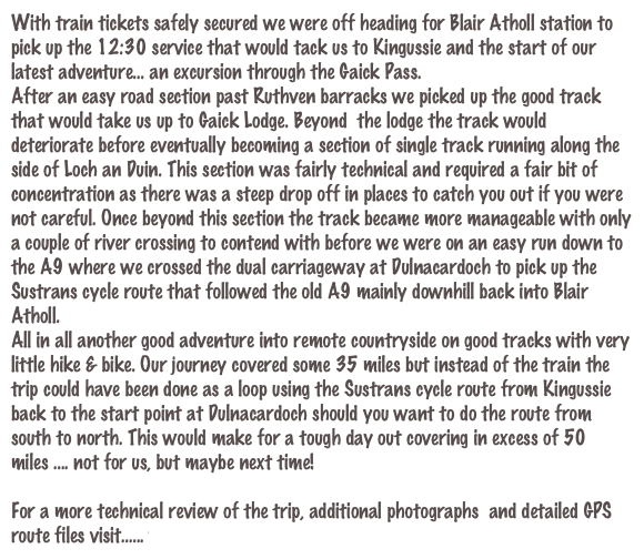 With train tickets safely secured we were off heading for Blair Atholl station to pick up the 12:30 service that would tack us to Kingussie and the start of our latest adventure... an excursion through the Gaick Pass.
After an easy road section past Ruthven barracks we picked up the good track that would take us up to Gaick Lodge. Beyond  the lodge the track would deteriorate before eventually becoming a section of single track running along the side of Loch an Duin. This section was fairly technical and required a fair bit of concentration as there was a steep drop off in places to catch you out if you were not careful. Once beyond this section the track became more manageable with only a couple of river crossing to contend with before we were on an easy run down to the A9 where we crossed the dual carriageway at Dulnacardoch to pick up the Sustrans cycle route that followed the old A9 mainly downhill back into Blair Atholl.
All in all another good adventure into remote countryside on good tracks with very little hike & bike. Our journey covered some 35 miles but instead of the train the trip could have been done as a loop using the Sustrans cycle route from Kingussie back to the start point at Dulnacardoch should you want to do the route from south to north. This would make for a tough day out covering in excess of 50 miles .... not for us, but maybe next time! 

For a more technical review of the trip, additional photographs  and detailed GPS route files visit...... www.davebanks.scot/route_8.htm
