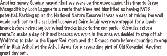Another sunny Sunday meant that we were on the move again, this time to Creag Meagadith by Loch Laggan to a route that Dave had identified as having MTB potential. Parking up at the National Nature Reserve it was a case of taking the well made path out to the secluded Lochan at Coire Adair were we stopped for a lunch break before retracing our wheel tracks back to the car park - 6.5miles return route.To make a day of it and because we were in the area we decided to stop off at Wolftrax to take in the Upper Red route and the Orange route before departing to stop off in Blair Atholl at the Atholl Arms for a rewarding pint of Old Remedial. Another great day out .