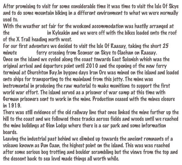 After promising to visit for some considerable time it was time to visit the Isle Of Skye and to do some mountain biking in a different environment to what we were normally used to.
With the weather set fair for the weekend accommodation was hastily arranged at the Kings Arms Hotel in Kyleakin and we were off with the bikes loaded onto the roof of the X Trail heading north west.
For our first adventure we decided to visit the Isle Of Raasay, taking the short 25 minute Cal Mac ferry crossing from Sconser on Skye to Clachan on Raasay. 
Once on the island we cycled along the coast towards East Suisnish which was the original arrival and departure point until 2010 and the opening of the new ferry terminal at Churchton Bay.In bygone days Iron Ore was mined on the island and loaded onto ships for transporting to the mainland from this jetty. The mine was instrumental in producing the raw material to make munitions to support the first world war effort. The island served as a prisoner of war camp at this time with German prisoners sent to work in the mine. Production ceased with the mines closure in 1919.
There was still evidence of the old railway line that once linked the mine further up the hill to the coast and we followed these tracks across fields and woods until we reached the mine buildings at Glen Lodge where there is a car park and some information boards.
Leaving the industrial past behind we climbed up towards the ancient remnants of a volcano known as Dun Caan, the highest point on the island. This was was reached after some serious bog trotting and boulder scrambling but the views from the top and the descent back to sea level made things all worth while.
