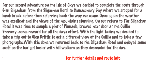 For our second adventure on the Isle of Skye we decided to complete the route through Glen Sligachan from the Sligachan Hotel to Camasunary Bay where we stopped for a lunch break before then returning back the way we came. Once again the weather was excellent and the views of the mountains stunning. On our return to The Sligachan Hotel it was time to sample a pint of Pinnacle, brewed next door at the Cuillin Brewery...some reward for all the days effort. With the light fading we decided to take a trip out to Glen Brittle to get a different view of the Cuillin and to take a few photographs.With this done we returned back to the Sligachan Hotel and enjoyed some scoff as the bar got busier with hill walkers as they descended for the day.

www.davebanks.scot/route_20.htm  for further details and route info