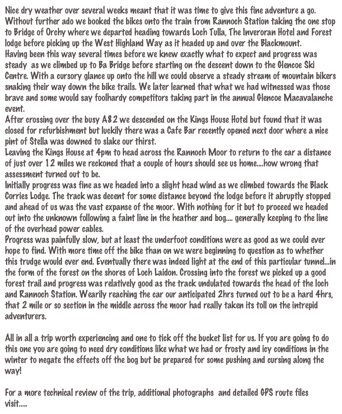 Nice dry weather over several weeks meant that it was time to give this fine adventure a go.
Without further ado we booked the bikes onto the train from Rannoch Station taking the one stop to Bridge of Orchy where we departed heading towards Loch Tulla, The Inveroran Hotel and Forest lodge before picking up the West Highland Way as it headed up and over the Blackmount.
Having been this way several times before we knew exactly what to expect and progress was steady  as we climbed up to Ba Bridge before starting on the descent down to the Glencoe Ski Centre. With a cursory glance up onto the hill we could observe a steady stream of mountain bikers snaking their way down the bike trails. We later learned that what we had witnessed was those brave and some would say foolhardy competitors taking part in the annual Glencoe Macavalanche event.
After crossing over the busy A82 we descended on the Kings House Hotel but found that it was closed for refurbishment but luckily there was a Cafe Bar recently opened next door where a nice pint of Stella was downed to slake our thirst.
Leaving the Kings House at 4pm to head across the Rannoch Moor to return to the car a distance of just over 12 miles we reckoned that a couple of hours should see us home....how wrong that assessment turned out to be.
Initially progress was fine as we headed into a slight head wind as we climbed towards the Black Corries Lodge. The track was decent for some distance beyond the lodge before it abruptly stopped and ahead of us was the vast expanse of the moor. With nothing for it but to proceed we headed out into the unknown following a faint line in the heather and bog.... generally keeping to the line of the overhead power cables.
Progress was painfully slow, but at least the underfoot conditions were as good as we could ever hope to find. With more time off the bike than on we were beginning to question as to whether this trudge would ever end. Eventually there was indeed light at the end of this particular tunnel...in the form of the forest on the shores of Loch Laidon. Crossing into the forest we picked up a good forest trail and progress was relatively good as the track undulated towards the head of the loch and Rannoch Station. Wearily reaching the car our anticipated 2hrs turned out to be a hard 4hrs, that 2 mile or so section in the middle across the moor had really taken its toll on the intrepid adventurers.

All in all a trip worth experiencing and one to tick off the bucket list for us. If you are going to do this one you are going to need dry conditions like what we had or frosty and icy conditions in the winter to negate the effects off the bog but be prepared for some pushing and cursing along the way!

For a more technical review of the trip, additional photographs  and detailed GPS route files visit.....www.davebanks.scot/route_21.htm
